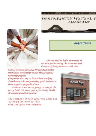 Suggestions

There is need to build awareness of
the new funds among the investors with
Constantly being in contact with them.
Some of investors have asked for periodical market
report about stock market so that they can get the
knowledge properly.
Companies must try to locate hard working
distributors who are providing good business in
their respective geographical area.
I nv est ors are nev er going to accept th e
entry load . So s uch t yp e of activ ity should
Be avoided as much as possible.
The company should advertise their tax
saving plan more so that
t h e y c a n g a i n m o r e customers.

 