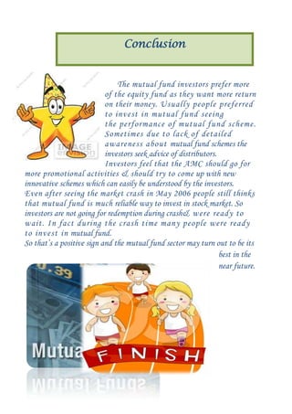 Conclusion

The mutual fund investors prefer more
of the equity fund as they want more return
on their money. Usually people preferred
to invest in mutual fund seeing
the performance of mutual fund scheme.
Sometimes due to lack of detailed
awareness about mutual fund schemes the
investors seek advice of distributors.
Investors feel that the AMC should go for
more promotional activities & should try to come up with new
innovative schemes which can easily be understood by the investors.
Even after seeing the market crash in May 2006 people still thinks
that mutual fund is much reliable way to invest in stock market. So
investors are not going for redemption during crash& were ready to
wait. In fact during the crash time many people were ready
to invest in mutual fund.
So that’s a positive sign and the mutual fund sector may turn out to be its
best in the
near future.

 