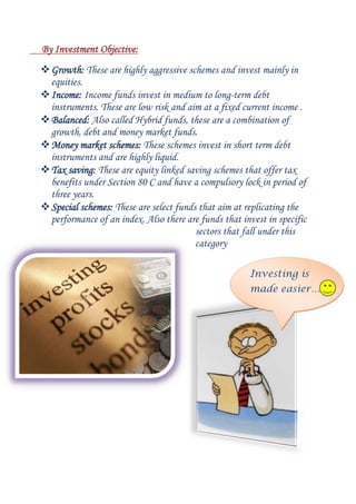 By Investment Objective:
 Growth: These are highly aggressive schemes and invest mainly in
equities.
 Income: Income funds invest in medium to long-term debt
instruments. These are low risk and aim at a fixed current income .
 Balanced: Also called Hybrid funds, these are a combination of
growth, debt and money market funds.
 Money market schemes: These schemes invest in short term debt
instruments and are highly liquid.
 Tax saving: These are equity linked saving schemes that offer tax
benefits under Section 80 C and have a compulsory lock in period of
three years.
 Special schemes: These are select funds that aim at replicating the
performance of an index. Also there are funds that invest in specific
sectors that fall under this
category
Investing is
made easier…

 