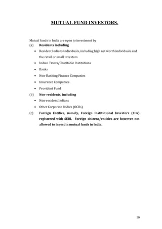 MUTUAL FUND INVESTORS.
Mutual funds in India are open to investment by
(a) Residents including
• Resident Indians Individuals, including high net worth individuals and
the retail or small investors
• Indian Trusts/Charitable Institutions
• Banks
• Non-Banking Finance Companies
• Insurance Companies
• Provident Fund
(b) Non-residents, including
• Non-resident Indians
• Other Corporate Bodies (OCBs)
(c) Foreign Entities, namely, Foreign Institutional Investors (FIIs)
registered with SEBI. Foreign citizens/entities are however not
allowed to invest in mutual funds in India.
10
 