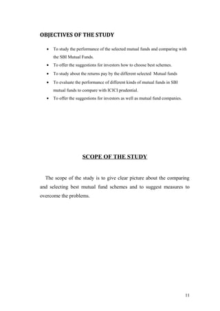 OBJECTIVES OF THE STUDY
• To study the performance of the selected mutual funds and comparing with
the SBI Mutual Funds.
• To offer the suggestions for investors how to choose best schemes.
• To study about the returns pay by the different selected Mutual funds
• To evaluate the performance of different kinds of mutual funds in SBI
mutual funds to compare with ICICI prudential.
• To offer the suggestions for investors as well as mutual fund companies.
SCOPE OF THE STUDY
The scope of the study is to give clear picture about the comparing
and selecting best mutual fund schemes and to suggest measures to
overcome the problems.
11
 