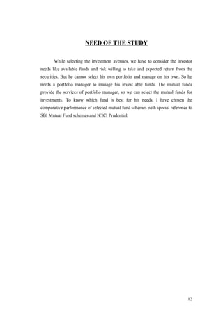 NEED OF THE STUDY
While selecting the investment avenues, we have to consider the investor
needs like available funds and risk willing to take and expected return from the
securities. But he cannot select his own portfolio and manage on his own. So he
needs a portfolio manager to manage his invest able funds. The mutual funds
provide the services of portfolio manager, so we can select the mutual funds for
investments. To know which fund is best for his needs, I have chosen the
comparative performance of selected mutual fund schemes with special reference to
SBI Mutual Fund schemes and ICICI Prudential.
12
 