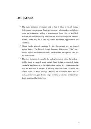 LIMITATIONS
 The main limitation of mutual fund is that it takes to invest money.
Unfortunately, most mutual funds receive money when markets are in boom
phase and investors are willing to try out mutual funds. Since it is difficult
to invest all funds in one day, there is some money waiting to be invested.
Further, there may be a time lag before investment opportunities are
identified.
 Mutual funds, although regulated by the Government, are not insured
against losses. The Federal Deposit Insurance Corporation (FDIC) only
insures against certain losses at banks, credit unions, savings and loans but
not mutual funds.
 The other limitation of mutual is the trading limitation, where the funds are
highly liquid in general; most mutual funds (called open-ended funds)
cannot be bought or sold in the middle of the trading day. Investor can also
buy and sell them at the end of the day, after they have calculated the
current value of their holdings. Absence of investment focus for an
individual investor, gain from a single security is very less comparatively
direct investment by the investor
13
 