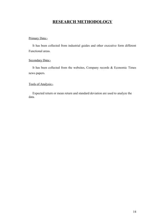RESEARCH METHODOLOGY
Primary Data:-
It has been collected from industrial guides and other executive form different
Functional areas.
Secondary Data:-
It has been collected from the websites, Company records & Economic Times
news papers.
Tools of Analysis:-
Expected return or mean return and standard deviation are used to analyze the
data.
14
 