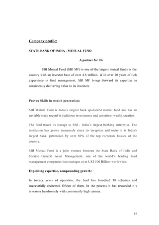 Company profile:
STATE BANK OF INDIA - MUTUAL FUND
A partner for life
SBI Mutual Fund (SBI MF) is one of the largest mutual funds in the
country with an investor base of over 4.6 million. With over 20 years of rich
experience in fund management, SBI MF brings forward its expertise in
consistently delivering value to its investors
Proven Skills in wealth generation:
SBI Mutual Fund is India’s largest bank sponsored mutual fund and has an
enviable track record in judicious investments and consistent wealth creation.
The fund traces its lineage to SBI - India’s largest banking enterprise. The
institution has grown immensely since its inception and today it is India's
largest bank, patronized by over 80% of the top corporate houses of the
country.
SBI Mutual Fund is a joint venture between the State Bank of India and
Société General Asset Management, one of the world’s leading fund
management companies that manages over US$ 500 Billion worldwide.
Exploiting expertise, compounding growth:
In twenty years of operation, the fund has launched 38 schemes and
successfully redeemed fifteen of them. In the process it has rewarded it’s
investors handsomely with consistently high returns.
16
 