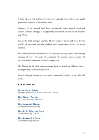 A total of over 5.4 million investors have reposed their faith in the wealth
generation expertise of the Mutual Fund.
Schemes of the Mutual fund have consistently outperformed benchmark
indices and have emerged as the preferred investment for millions of investors
and HNI’s.
Today, the fund manages over Rs. 51,461 crores of assets and has a diverse
profile of investors actively parking their investments across 36 active
schemes.
The fund serves this vast family of investors by reaching out to them through
network of over 130 points of acceptance, 28 investor service centers, 46
investor service desks and 56 district organizers.
SBI Mutual is the first bank-sponsored fund to launch an offshore fund –
Resurgent India Opportunities Fund.
Growth through innovation and stable investment policies is the SBI MF
credo.
KEY PERSONNEL
Mr. Achal K. Gupta
Managing Director & Chief Executive Officer
Mr. Didier Turpin
Dy. Chief Executive Officer
Mr. Navneet Munot
Chief Investment Officer
Mr. R. S. Srinivas Jain
Chief Marketing Officer
Mr. Ashwini K Jain
Chief Operating Officer
17
 