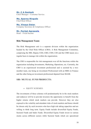 Mr. C A Santosh
Chief Manager - Customer Service.
Ms. Aparna Nirgude
Chief Risk Officer
Ms. Vinaya Datar
Company Secretary & Compliance Officer
Mr. Parijat Agrawals
Head – Fixed Income
Risk Management Team:
The Risk Management unit is a separate division within the organization
headed by the Chief Risk Officer (CRO). A Risk Management Committee,
comprising the MD, Deputy CEO, CRO, COO, CIO and the CMO meets on a
regular basis to manage risk within the organization.
The CRO is responsible for risk management over all the functions within the
organization including Investments, Marketing, Operations, etc. Currently, the
CRO is an experienced investment professional and is assisted by a two-
member team, one being an investment Professional with an MBA in Finance
and the other being an investment professional deputed from SGAM.
SBI- MUTUAL FUND PRODUCTS:
 EQUITY SCHEMES:
The investments of these schemes will predominantly be in the stock markets
and endeavor will be to provide investors the opportunity to benefit from the
higher returns which stock markets can provide. However they are also
exposed to the volatility and attendant risks of stock markets and hence should
be chosen only by such investors who have high risk taking capacities and are
willing to think long term. Equity Funds include diversified Equity Funds,
Sectoral Funds and Index Funds. Diversified Equity Funds invest in various
stocks across different sectors while Sectoral funds which are specialized
18
 