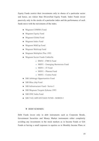 Equity Funds restrict their investments only to shares of a particular sector
and hence, are riskier than Diversified Equity Funds. Index Funds invest
passively only in the stocks of a particular index and the performance of such
funds move with the movements of the index.
♦ Magnum COMMA Fund
♦ Magnum Equity Fund
♦ Magnum Global Fund
♦ Magnum Index Fund
♦ Magnum MidCap Fund
♦ Magnum Multicap Fund
♦ Magnum Multiplier Plus 1993
♦ Magnum Sector Funds Umbrella
MSFU - FMCG Fund
MSFU - Emerging Businesses Fund
MSFU - IT Fund
MSFU - Pharma Fund
MSFU - Contra Fund
♦ SBI Arbitrage Opportunities Fund
♦ SBI Blue chip Fund
♦ SBI Infrastructure Fund - Series I
♦ SBI Magnum Taxgain Scheme 1993
♦ SBI ONE India Fund
♦ SBI TAX ADVANTAGE FUND - SERIES I
 DEBT SCHEMES:
Debt Funds invest only in debt instruments such as Corporate Bonds,
Government Securities and Money Market instruments either completely
avoiding any investments in the stock markets as in Income Funds or Gilt
Funds or having a small exposure to equities as in Monthly Income Plans or
19
 