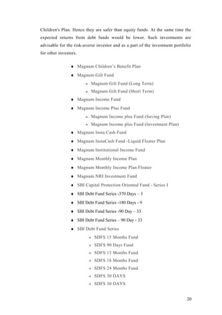 Children's Plan. Hence they are safer than equity funds. At the same time the
expected returns from debt funds would be lower. Such investments are
advisable for the risk-averse investor and as a part of the investment portfolio
for other investors.
♦ Magnum Children’s Benefit Plan
♦ Magnum Gilt Fund
Magnum Gilt Fund (Long Term)
Magnum Gilt Fund (Short Term)
♦ Magnum Income Fund
♦ Magnum Income Plus Fund
Magnum Income plus Fund (Saving Plan)
Magnum Income plus Fund (Investment Plan)
♦ Magnum Insta Cash Fund
♦ Magnum InstaCash Fund -Liquid Floater Plan
♦ Magnum Institutional Income Fund
♦ Magnum Monthly Income Plan
♦ Magnum Monthly Income Plan Floater
♦ Magnum NRI Investment Fund
♦ SBI Capital Protection Oriented Fund - Series I
♦ SBI Debt Fund Series -370 Days – 3
♦ SBI Debt Fund Series -180 Days - 9
♦ SBI Debt Fund Series -90 Day – 33
♦ SBI Debt Fund Series – 90 Day - 33
♦ SBI Debt Fund Series
SDFS 15 Months Fund
SDFS 90 Days Fund
SDFS 13 Months Fund
SDFS 18 Months Fund
SDFS 24 Months Fund
SDFS 30 DAYS
SDFS 30 DAYS
20
 