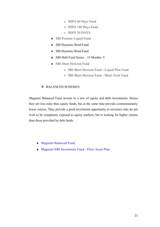 SDFS 60 Days Fund
SDFS 180 Days Fund
SDFS 30 DAYS
♦ SBI Premier Liquid Fund
♦ SBI Dynamic Bond Fund
♦ SBI Dynamic Bond Fund
♦ SBI Debt Fund Series – 15 Months- 5
♦ SBI Short Horizon Fund
SBI Short Horizon Fund - Liquid Plus Fund
SBI Short Horizon Fund - Short Term Fund
 BALANCED SCHEMES:
Magnum Balanced Fund invests in a mix of equity and debt investments. Hence
they are less risky than equity funds, but at the same time provide commensurately
lower returns. They provide a good investment opportunity to investors who do not
wish to be completely exposed to equity markets, but is looking for higher returns
than those provided by debt funds.
♦ Magnum Balanced Fund
♦ Magnum NRI Investment Fund - Flexi Asset Plan
21
 