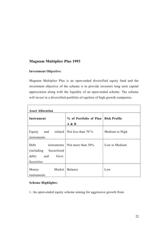 Magnum Multiplier Plus 1993
Investment Objective:
Magnum Multiplier Plus is an open-ended diversified equity fund and the
investment objective of the scheme is to provide investors long term capital
appreciation along with the liquidity of an open-ended scheme. The scheme
will invest in a diversified portfolio of equities of high growth companies.
Asset Allocation
Instrument % of Portfolio of Plan
A & B
Risk Profile
Equity and related
instruments
Not less than 70 % Medium to High
Debt instruments
(including Securitized
debt) and Govt.
Securities
Not more than 30% Low to Medium
Money Market
instruments
Balance Low
Scheme Highlights:
1. An open-ended equity scheme aiming for aggressive growth from
22
 