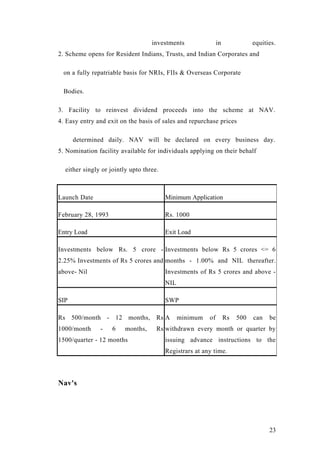 investments in equities.
2. Scheme opens for Resident Indians, Trusts, and Indian Corporates and
on a fully repatriable basis for NRIs, FIIs & Overseas Corporate
Bodies.
3. Facility to reinvest dividend proceeds into the scheme at NAV.
4. Easy entry and exit on the basis of sales and repurchase prices
determined daily. NAV will be declared on every business day.
5. Nomination facility available for individuals applying on their behalf
either singly or jointly upto three.
Launch Date Minimum Application
February 28, 1993 Rs. 1000
Entry Load Exit Load
Investments below Rs. 5 crore -
2.25% Investments of Rs 5 crores and
above- Nil
Investments below Rs 5 crores <= 6
months - 1.00% and NIL thereafter.
Investments of Rs 5 crores and above -
NIL
SIP SWP
Rs 500/month - 12 months, Rs
1000/month - 6 months, Rs
1500/quarter - 12 months
A minimum of Rs 500 can be
withdrawn every month or quarter by
issuing advance instructions to the
Registrars at any time.
Nav's
23
 