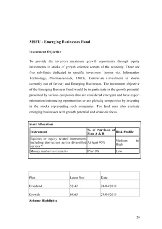MSFU - Emerging Businesses Fund
Investment Objective
To provide the investors maximum growth opportunity through equity
investments in stocks of growth oriented sectors of the economy. There are
five sub-funds dedicated to specific investment themes viz. Information
Technology, Pharmaceuticals, FMCG, Contrarian (investment in stocks
currently out of favour) and Emerging Businesses. The investment objective
of the Emerging Business Fund would be to participate in the growth potential
presented by various companies that are considered emergent and have export
orientation/outsourcing opportunities or are globally competitive by investing
in the stocks representing such companies. The fund may also evaluate
emerging businesses with growth potential and domestic focus.
Asset Allocation
Instrument
% of Portfolio of
Plan A & B
Risk Profile
Equities or equity related instruments
including derivatives across diversified
sectors *
At least 90%
Medium to
High
Money market instruments 0%-10% Low
Scheme Highlights
Plan Latest Nav Date
Dividend 52.42 24/04/2011
Growth 64.65 24/04/2011
24
 