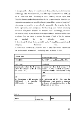 1. An open-ended scheme in which there are five sub-funds, viz. Information
Technology (IT), Pharmaceuticals, Fast Moving Consumer Goods (FMCG)
and a Contra sub fund - investing in stocks currently out of favour and
Emerging Businesses Fund to participate in the growth potential presented by
various companies that are considered emergent and have export orientation /
outsourcing opportunities or are globally competitive by investing in the
stocks representing such companies. The fund may also evaluate emerging
businesses with growth potential and domestic focus. Accordingly, investors
can chose to invest in one or more of the five sub funds. The fund allows free
switchover from one sector to another. The merits of each of the five sectors
are detailed in the following pages.
2. Growth and Dividend Option available under Contra, Pharmaceuticals and
Emerging Businesses Fund.
3. Switch-over facility at NAV related price to other open-ended schemes of
SBI Mutual Fund, is available. This facility is not available to NRIs.
Launch Date
Minimum Application
11/10/2004 Rs. 2000/- and multiples of Rs. 500/-
Entry Load Exit Load
Investments below Rs 5 crores -
2.25% Investments of Rs 5 crores
and above - NIL
Investments below Rs 5 crores <= 6
months - 1.00% and NIL thereafter.
Investments of Rs 5 crores and above
- NIL
SIP
SWP
Rs 500/month - 12 months, Rs
1000/month - 6 months, Rs
1500/quarter - 12 months
A minimum of Rs 500 can be
withdrawn every month or quarter
by issuing advance instructions to the
Registrars at any time.
Nav's
Plan
Latest Nav
Date
25
 