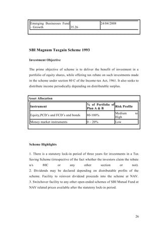 Emerging Businesses Fund
– Growth 35.26
24/04/2008
SBI Magnum Taxgain Scheme 1993
Investment Objective
The prime objective of scheme is to deliver the benefit of investment in a
portfolio of equity shares, while offering tax rebate on such investments made
in the scheme under section 80 C of the Income-tax Act, 1961. It also seeks to
distribute income periodically depending on distributable surplus.
Asset Allocation
Instrument
% of Portfolio of
Plan A & B
Risk Profile
Equity,PCD’s and FCD’s and bonds 80-100%
Medium to
High
Money market instruments 0 – 20% Low
Scheme Highlights
1. There is a statutory lock-in period of three years for investments in a Tax
Saving Scheme (irrespective of the fact whether the investors claim the rebate
u/s 80C or any other section or not).
2. Dividends may be declared depending on distributable profits of the
scheme. Facility to reinvest dividend proceeds into the scheme at NAV.
3. Switchover facility to any other open-ended schemes of SBI Mutual Fund at
NAV related prices available after the statutory lock-in period.
26
 