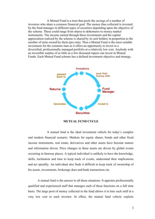 A Mutual Fund is a trust that pools the savings of a number of
investors who share a common financial goal. The money thus collected is invested
by the fund manager in different types of securities depending upon the objective of
the scheme. These could range from shares to debentures to money market
instruments. The income earned through these investments and the capital
appreciation realized by the scheme is shared by its unit holders in proportion to the
number of units owned by them (pro rata). Thus a Mutual Fund is the most suitable
investment for the common man as it offers an opportunity to invest in a
diversified, professionally managed portfolio at a relatively low cost. Anybody with
an investible surplus of as little as a few thousand rupees can invest in Mutual
Funds. Each Mutual Fund scheme has a defined investment objective and strategy.
MUTUAL FUND CYCLE
A mutual fund is the ideal investment vehicle for today’s complex
and modern financial scenario. Markets for equity shares, bonds and other fixed
income instruments, real estate, derivatives and other assets have become mature
and information driven. Price changes in these assets are driven by global events
occurring in faraway places. A typical individual is unlikely to have the knowledge,
skills, inclination and time to keep track of events, understand their implications
and act speedily. An individual also finds it difficult to keep track of ownership of
his assets, investments, brokerage dues and bank transactions etc.
A mutual fund is the answer to all these situations. It appoints professionally
qualified and experienced staff that manages each of these functions on a full time
basis. The large pool of money collected in the fund allows it to hire such staff at a
very low cost to each investor. In effect, the mutual fund vehicle exploits
3
 
