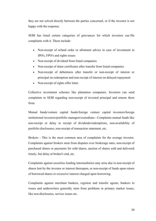 they are not solved directly between the parties concerned, or if the investor is not
happy with the response.
SEBI has listed certain categories of grievances for which investors can file
complaints with it. These include:
• Non-receipt of refund order or allotment advice in case of investment in
IPO's, FPO's and rights issues
• Non-receipt of dividend from listed companies
• Non-receipt of share certificates after transfer from listed companies
• Non-receipt of debentures after transfer or non-receipt of interest or
principal on redemption and non-receipt of interest on delayed repayment
• Non-receipt of rights offer letter
Collective investment schemes like plantation companies. Investors can send
complaints to SEBI regarding non-receipt of invested principal and returns there
from.
Mutual funds/venture capital funds/foreign venture capital investors/foreign
institutional investors/portfolio managers/custodians - Complaints mutual funds like
non-receipt or delay in receipt of dividends/redemptions, non-availability of
portfolio disclosures, non-receipt of transaction statement, etc.
Brokers - This is the most common area of complaints for the average investor.
Complaints against brokers stem from disputes over brokerage rates, non-receipt of
purchased shares or payments for sold shares, auction of shares sold and delivered
timely, but delay at broker's end, etc.
Complaints against securities lending intermediaries may arise due to non-receipt of
shares lent by the investor or interest thereupon, or non-receipt of funds upon return
of borrowed shares or excessive interest charged upon borrowing.
Complaints against merchant bankers, registrar and transfer agents, bankers to
issues and underwriters generally stem from problems in primary market issues,
like non-disclosures, service issues etc.
30
 