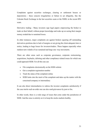 Complaints against securities exchanges, clearing or settlement houses or
depositories - these concern irregularities or failure to act diligently, like the
Calcutta Stock Exchange in the last securities scam or the NSDL in the recent IPO
scam.
Derivative trading - Many investors sign legal papers empowering the broker to
trade on their behalf, without proper knowledge and wake up on seeing their margin
money eroded due to sustained losses.
In other instances, major complaints are against brokers squaring off outstanding
derivatives positions due to lack of margins or not giving the client adequate time or
notice, leading to huge losses for investors/traders. These happen especially when
markets turn volatile of see sustained and large one- way movements.
There are other areas such as corporate governance, corporate restructuring,
acquisitions, buybacks, delisting and other compliance related issues for which one
could approach SEBI. For all this one can
• File complaints electronically on the SEBI website
• Get a complaint registration number
• Track the status of the complaint online
• SEBI looks into the merit of the complaint and takes up the matter with the
concerned company or intermediary
It can also direct intermediaries to redress the investor complaints satisfactorily if
the case merits such an order one can also send grievances by post or fax.
In other words, there is a wide range of issues that come under the jurisdiction of
SEBI. And the onus is entirely on it to keep the stocks markets healthy.
31
 