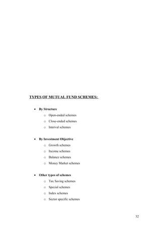 TYPES OF MUTUAL FUND SCHEMES:
• By Structure
o Open-ended schemes
o Close-ended schemes
o Interval schemes
• By Investment Objective
o Growth schemes
o Income schemes
o Balance schemes
o Money Market schemes
• Other types of schemes
o Tax Saving schemes
o Special schemes
o Index schemes
o Sector specific schemes
32
 