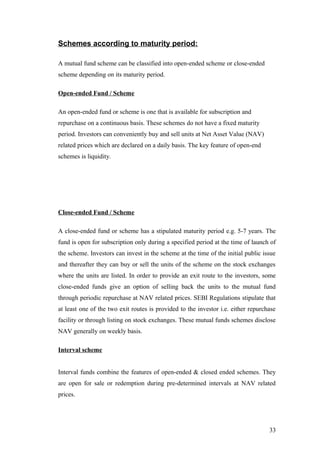 Schemes according to maturity period:
A mutual fund scheme can be classified into open-ended scheme or close-ended
scheme depending on its maturity period.
Open-ended Fund / Scheme
An open-ended fund or scheme is one that is available for subscription and
repurchase on a continuous basis. These schemes do not have a fixed maturity
period. Investors can conveniently buy and sell units at Net Asset Value (NAV)
related prices which are declared on a daily basis. The key feature of open-end
schemes is liquidity.
Close-ended Fund / Scheme
A close-ended fund or scheme has a stipulated maturity period e.g. 5-7 years. The
fund is open for subscription only during a specified period at the time of launch of
the scheme. Investors can invest in the scheme at the time of the initial public issue
and thereafter they can buy or sell the units of the scheme on the stock exchanges
where the units are listed. In order to provide an exit route to the investors, some
close-ended funds give an option of selling back the units to the mutual fund
through periodic repurchase at NAV related prices. SEBI Regulations stipulate that
at least one of the two exit routes is provided to the investor i.e. either repurchase
facility or through listing on stock exchanges. These mutual funds schemes disclose
NAV generally on weekly basis.
Interval scheme
Interval funds combine the features of open-ended & closed ended schemes. They
are open for sale or redemption during pre-determined intervals at NAV related
prices.
33
 