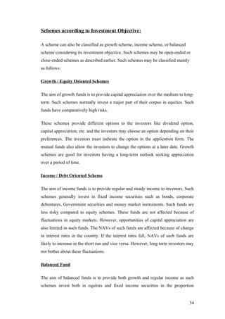 Schemes according to Investment Objective:
A scheme can also be classified as growth scheme, income scheme, or balanced
scheme considering its investment objective. Such schemes may be open-ended or
close-ended schemes as described earlier. Such schemes may be classified mainly
as follows:
Growth / Equity Oriented Schemes
The aim of growth funds is to provide capital appreciation over the medium to long-
term. Such schemes normally invest a major part of their corpus in equities. Such
funds have comparatively high risks.
These schemes provide different options to the investors like dividend option,
capital appreciation, etc. and the investors may choose an option depending on their
preferences. The investors must indicate the option in the application form. The
mutual funds also allow the investors to change the options at a later date. Growth
schemes are good for investors having a long-term outlook seeking appreciation
over a period of time.
Income / Debt Oriented Scheme
The aim of income funds is to provide regular and steady income to investors. Such
schemes generally invest in fixed income securities such as bonds, corporate
debentures, Government securities and money market instruments. Such funds are
less risky compared to equity schemes. These funds are not affected because of
fluctuations in equity markets. However, opportunities of capital appreciation are
also limited in such funds. The NAVs of such funds are affected because of change
in interest rates in the country. If the interest rates fall, NAVs of such funds are
likely to increase in the short run and vice versa. However, long term investors may
not bother about these fluctuations.
Balanced Fund
The aim of balanced funds is to provide both growth and regular income as such
schemes invest both in equities and fixed income securities in the proportion
34
 