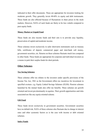 indicated in their offer documents. These are appropriate for investors looking for
moderate growth. They generally invest 40-60% in equity and debt instruments.
These funds are also affected because of fluctuations in share prices in the stock
markets. However, NAVs of such funds are likely to be less volatile compared to
pure equity funds.
Money Market or Liquid Fund
These funds are also income funds and their aim is to provide easy liquidity,
preservation of capital and moderate income.
These schemes invest exclusively in safer short-term instruments such as treasury
bills, certificates of deposit, commercial paper and inter-bank call money,
government securities, etc. Returns on these schemes fluctuate much less compared
to other funds. These funds are appropriate for corporate and individual investors as
a means to park their surplus funds for short periods.
Other Schemes
Tax Saving Schemes
These schemes offer tax rebates to the investors under specific provisions of the
Income Tax Act, 1961 as the Government offers tax incentives for investment in
specified avenues. e.g. Equity Linked Savings Schemes (ELSS). Pension schemes
launched by the mutual funds also offer tax benefits. These schemes are growth
oriented and invest pre-dominantly in equities. Their growth opportunities and risks
associated are like any equity-oriented scheme.
Gilt Fund
These funds invest exclusively in government securities. Government securities
have no default risk. NAVs of these schemes also fluctuate due to change in interest
rates and other economic factors as is the case with income or debt oriented
schemes.
Index Funds
35
 