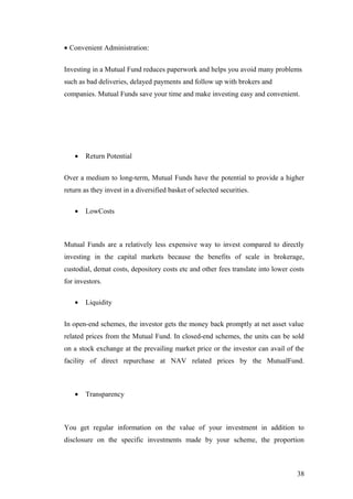 • Convenient Administration:
Investing in a Mutual Fund reduces paperwork and helps you avoid many problems
such as bad deliveries, delayed payments and follow up with brokers and
companies. Mutual Funds save your time and make investing easy and convenient.
• Return Potential
Over a medium to long-term, Mutual Funds have the potential to provide a higher
return as they invest in a diversified basket of selected securities.
• LowCosts
Mutual Funds are a relatively less expensive way to invest compared to directly
investing in the capital markets because the benefits of scale in brokerage,
custodial, demat costs, depository costs etc and other fees translate into lower costs
for investors.
• Liquidity
In open-end schemes, the investor gets the money back promptly at net asset value
related prices from the Mutual Fund. In closed-end schemes, the units can be sold
on a stock exchange at the prevailing market price or the investor can avail of the
facility of direct repurchase at NAV related prices by the MutualFund.
• Transparency
You get regular information on the value of your investment in addition to
disclosure on the specific investments made by your scheme, the proportion
38
 