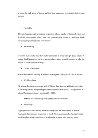 invested in each class of assets and the fund manager's investment strategy and
outlook.
• Flexibility
Through features such as regular investment plans, regular withdrawal plans and
dividend reinvestment plans, you can systematically invest or withdraw funds
according to your needs and convenience.
• Affordability
Investors individually may lack sufficient funds to invest in high-grade stocks. A
mutual fund because of its large corpus allows even a small investor to take the
benefit of its investment strategy.
• Choice of Schemes:
Mutual Funds offer a family of schemes to suit your varying needs over a lifetime.
• Well-Regulated
All Mutual Funds are registered with SEBI and they function within the provisions
of strict regulations designed to protect the interests of investors. The operations of
Mutual Funds are regularly monitored by SEBI.
AMFI is the supervisory body of Mutual Fund Industry.
• Simplicity –
Buying a mutual fund is easy! Pretty well any bank has its own line of mutual
funds, and the minimum investment is small. Most companies also have automatic
purchase plans whereby as little as $100 can be invested on a monthly basis.
39
 