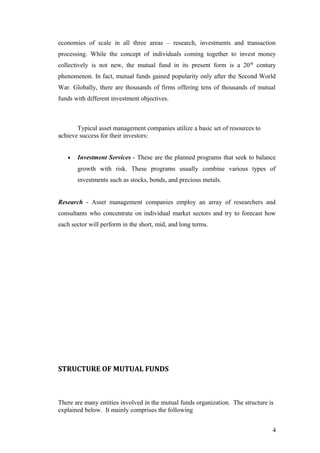 economies of scale in all three areas – research, investments and transaction
processing. While the concept of individuals coming together to invest money
collectively is not new, the mutual fund in its present form is a 20th
century
phenomenon. In fact, mutual funds gained popularity only after the Second World
War. Globally, there are thousands of firms offering tens of thousands of mutual
funds with different investment objectives.
Typical asset management companies utilize a basic set of resources to
achieve success for their investors:
• Investment Services - These are the planned programs that seek to balance
growth with risk. These programs usually combine various types of
investments such as stocks, bonds, and precious metals.
Research - Asset management companies employ an array of researchers and
consultants who concentrate on individual market sectors and try to forecast how
each sector will perform in the short, mid, and long terms.
STRUCTURE OF MUTUAL FUNDS
There are many entities involved in the mutual funds organization. The structure is
explained below. It mainly comprises the following
4
 