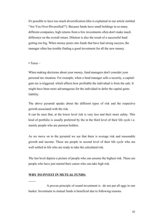 It's possible to have too much diversification (this is explained in our article entitled
"Are You Over-Diversified?"). Because funds have small holdings in so many
different companies, high returns from a few investments often don't make much
difference on the overall return. Dilution is also the result of a successful fund
getting too big. When money pours into funds that have had strong success, the
manager often has trouble finding a good investment for all the new money.
• Taxes –
When making decisions about your money, fund managers don't consider your
personal tax situation. For example, when a fund manager sells a security, a capital-
gain tax is triggered, which affects how profitable the individual is from the sale. It
might have been more advantageous for the individual to defer the capital gains
liability.
The above pyramid speaks about the different types of risk and the respective
growth associated with the risk.
It can be seen that, at the lower level risk is very less and their more safety. This
kind of portfolio is usually preferred by the in the third level of their life cycle i.e.
mainly people who are pension holders.
As we move on to the pyramid we see that there is average risk and reasonable
growth and income. These are people in second level of their life cycle who are
well settled in life who are ready to take the calculated risk.
The last level depicts a picture of people who can assume the highest risk. These are
people who have just started their career who can take high risk.
WHY TO INVEST IN MUTUAL FUNDS:
A proven principle of sound investment is –do not put all eggs in one
basket. Investment in mutual funds is beneficial due to following reasons.
41
 