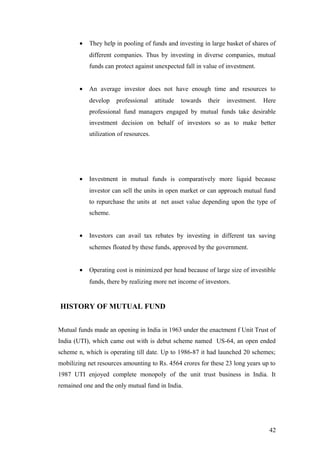 • They help in pooling of funds and investing in large basket of shares of
different companies. Thus by investing in diverse companies, mutual
funds can protect against unexpected fall in value of investment.
• An average investor does not have enough time and resources to
develop professional attitude towards their investment. Here
professional fund managers engaged by mutual funds take desirable
investment decision on behalf of investors so as to make better
utilization of resources.
• Investment in mutual funds is comparatively more liquid because
investor can sell the units in open market or can approach mutual fund
to repurchase the units at net asset value depending upon the type of
scheme.
• Investors can avail tax rebates by investing in different tax saving
schemes floated by these funds, approved by the government.
• Operating cost is minimized per head because of large size of investible
funds, there by realizing more net income of investors.
HISTORY OF MUTUAL FUND
Mutual funds made an opening in India in 1963 under the enactment f Unit Trust of
India (UTI), which came out with is debut scheme named US-64, an open ended
scheme n, which is operating till date. Up to 1986-87 it had launched 20 schemes;
mobilizing net resources amounting to Rs. 4564 crores for these 23 long years up to
1987 UTI enjoyed complete monopoly of the unit trust business in India. It
remained one and the only mutual fund in India.
42
 