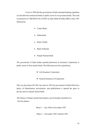 It was in 1986 that the government of India amended banking regulation
act and allowed commercial banks in public sector to set up mutual funds. This lead
to promotion of ‘SBI-MUTUAL FUND’ by State Bank Of India (SBI) in July 1987
followed by
• Canara Bank
• Indian bank
• Bank of India
• Bank of Baroda
• Punjab National bank
The government of India further granted permission to Insurance Corporation to
public sector to float mutual funds. The following were the corporations,
 Life Insurance Corporation
 General Insurance of Corporation
This was the picture till 1991, but when in 1991 the government of India followed a
policy of liberalization, privatization, and globalization it opened the gates to
private sector to launch mutual funds.
The History of Indian mutual fund industry can be broadly classified in to
The four phases:
Phase 1— July 1964 to November 1987
Phase 1— November 1987- October 1993
43
 