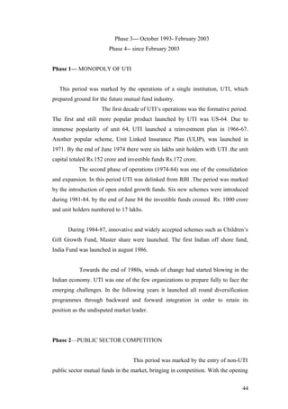 Phase 3--- October 1993- February 2003
Phase 4-- since February 2003
Phase 1--- MONOPOLY OF UTI
This period was marked by the operations of a single institution, UTI, which
prepared ground for the future mutual fund industry.
The first decade of UTI’s operations was the formative period.
The first and still more popular product launched by UTI was US-64. Due to
immense popularity of unit 64, UTI launched a reinvestment plan in 1966-67.
Another popular scheme, Unit Linked Insurance Plan (ULIP), was launched in
1971. By the end of June 1974 there were six lakhs unit holders with UTI .the unit
capital totaled Rs.152 crore and investible funds Rs.172 crore.
The second phase of operations (1974-84) was one of the consolidation
and expansion. In this period UTI was delinked from RBI .The period was marked
by the introduction of open ended growth funds. Six new schemes were introduced
during 1981-84. by the end of June 84 the investible funds crossed Rs. 1000 crore
and unit holders numbered to 17 lakhs.
During 1984-87, innovative and widely accepted schemes such as Children’s
Gift Growth Fund, Master share were launched. The first Indian off shore fund,
India Fund was launched in august 1986.
Towards the end of 1980s, winds of change had started blowing in the
Indian economy. UTI was one of the few organizations to prepare fully to face the
emerging challenges. In the following years it launched all round diversification
programmes through backward and forward integration in order to retain its
position as the undisputed market leader.
Phase 2—PUBLIC SECTOR COMPETITION
This period was marked by the entry of non-UTI
public sector mutual funds in the market, bringing in competition. With the opening
44
 