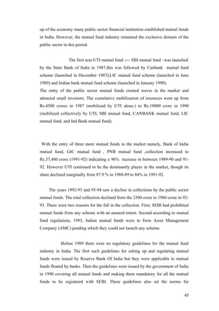 up of the economy many public sector financial institution established mutual funds
in India. However, the mutual fund industry remained the exclusive domain of the
public sector in this period.
The first non-UTI mutual fund ---- SBI mutual fund –was launched
by the State Bank of India in 1987.this was followed by Canbank mutual fund
scheme (launched in December 1987),LIC mutual fund scheme (launched in June
1989) and Indian bank mutual fund scheme (launched in January 1990).
The entry of the public sector mutual funds created waves in the market and
attracted small investors. The cumulative mobilization of resources went up from
Rs.4500 crores in 1987 (mobilized by UTI alone.) to Rs.19000 crore in 1990
(mobilized collectively by UTI, SBI mutual fund, CANBANK mutual fund, LIC
mutual fund, and Ind Bank mutual fund).
With the entry of three more mutual funds in the market namely, Bank of India
mutual fund, GIC mutual fund , PNB mutual fund ,collection increased to
Rs.37,480 crore (1991-92) indicating a 96% increase in between 1989-90 and 91-
92. However UTI continued to be the dominantly player in the market, though its
share declined marginally from 87.9 % in 1988-89 to 84% in 1991-92.
The years 1992-93 and 93-94 saw a decline in collections by the public sector
mutual funds. The total collection declined from the 2500 crore to 1960 crore in 92-
93. There were two reasons for the fall in the collection. First, SEBI had prohibited
mutual funds from any scheme with an assured return. Second according to mutual
fund regulations, 1993, Indian mutual funds were to form Asset Management
Company (AMC) pending which they could not launch any scheme.
Before 1989 there were no regulatory guidelines for the mutual fund
industry in India. The first such guidelines for setting up and regulating mutual
funds were issued by Reserve Bank Of India but they were applicable to mutual
funds floated by banks. Then the guidelines were issued by the government of India
in 1990 covering all mutual funds and making them mandatory for all the mutual
funds to be registered with SEBI. These guidelines also set the norms for
45
 