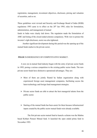 registration, management, investment objectives, disclosure, pricing and valuation
of securities, and so on.
These guidelines were revised and Security and Exchange Board of India (SEBI)
regulations 1993 came in to effect on the 20th
Jan 1993, rules for formulation,
administration, and management of mutual
funds in India were clearly laid down. The regulation made the formulation of
AMC and listing of the closed ended schemes compulsory. With view to protect the
investor’s right disclosure, norm was also tightened.
Another significant development during this period was the opening up of the
mutual funds market to the private sector.
PHASE 3-EMEREGENCE OF COMPETITATIVE MARKET.
A new era in mutual fund industry began with the entry of private sector funds
in 1993, posing a serious competition to the existing public sector funds. The new
private sector funds have distinctive operational advantages. They are:
 Most of them are jointly floated by Indian organization along with
experienced foreign asset management companies, facilitating access the
latest technology and foreign fund management strategies.
 Private sector funds are able to attract the best managerial talents from the
public sector.
 Starting of the mutual funds has been easier for them because infrastructural
inputs created by the public sector mutual funds were already available.
The first private sector mutual fund to launch a scheme was the Madras
based Kothari Pioneer Mutual fund. It launched the open ended prima fund in
November 1993.
46
 