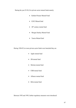 During the year 93-94, five private sector mutual funds namely
• Kothari Pioneer Mutual Fund
• ICICI Mutual fund
• 20th
century mutual fund
• Morgan Stanley Mutual Fund
• Taurus Mutual fund
During 1994-95 six more private sector funds were launched they are
• Apple mutual fund
• JM mutual fund
• Shriram mutual fund
• CRB mutual fund
• Alliance mutual fund
• Birla mutual fund
Between 1993 and 1995, further regulatory measures were introduced
47
 