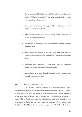 • The government of India has allowed NRIs and Overseas Corporate
Bodies (OCB) to invest in UTI and other mutual funds (in both
primary and secondary market).
• The practice of obtaining prior approval for advertising by mutual
funds has been dispensed with..
• Mutual funds are allowed to invest in money market instruments up
to 25% of resources mobilized.
• The practice of reissuing of units of closed ended schemes has been
dispensed with.
• Mutual funds are allowed to buy back their own units from the
secondary marketing case they are traded at a substantial discount to
NAV.
• With effect from 1 December 1993 new issuers have been allowed to
reserve 20% of the public issue for mutual funds.
• Mutual funds have been allowed to launch income schemes with
assured returns one at a time.
PHASE-4 - (SINCE 2003 FEBRUARY)
On Feb 2003, UTI was bifurcated in to 2 separate entities. One is
specified undertaking of the UTI with asset under management of Rs.29, 835 crores
as at the end of Jan 2003. The second is the UTI mutual funds Limited, sponsored
by the State Bank of India, Bank of Baroda and Life Insurance Corporation of
India. UTI is functioning under an administrator and rules framed by the
government of India do not come under the purview of the Mutual fund
Regulations. The Mutual Funds Limited is registered with SEBI and functions
48
 