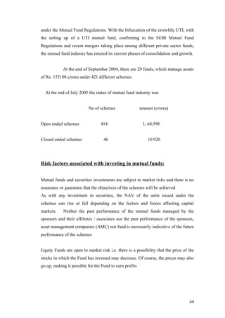 under the Mutual Fund Regulations. With the bifurcation of the erstwhile UTI, with
the setting up of a UTI mutual fund, confirming to the SEBI Mutual Fund
Regulations and recent mergers taking place among different private sector funds,
the mutual fund industry has entered its current phases of consolidation and growth.
At the end of September 2004, there are 29 funds, which manage assets
of Rs. 153108 crores under 421 different schemes.
At the end of July 2005 the status of mutual fund industry was
No of schemes amount (crores)
Open ended schemes 414 1, 64,998
Closed ended schemes 46 10 920
Risk factors associated with investing in mutual funds:
Mutual funds and securities investments are subject to market risks and there is no
assurance or guarantee that the objectives of the schemes will be achieved
As with any investment in securities, the NAV of the units issued under the
schemes can rise or fall depending on the factors and forces affecting capital
markets. Neither the past performance of the mutual funds managed by the
sponsors and their affiliates / associates nor the past performance of the sponsors,
asset management companies (AMC) nor fund is necessarily indicative of the future
performance of the schemes
Equity Funds are open to market risk i.e. there is a possibility that the price of the
stocks in which the Fund has invested may decrease. Of course, the prices may also
go up, making it possible for the Fund to earn profits
49
 