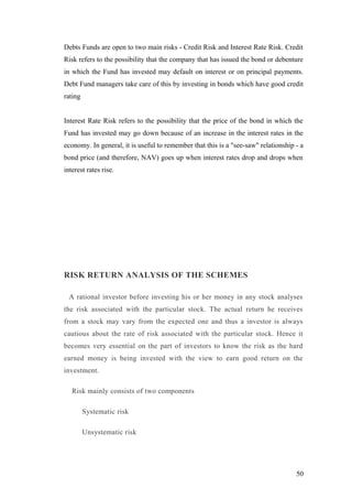 Debts Funds are open to two main risks - Credit Risk and Interest Rate Risk. Credit
Risk refers to the possibility that the company that has issued the bond or debenture
in which the Fund has invested may default on interest or on principal payments.
Debt Fund managers take care of this by investing in bonds which have good credit
rating
Interest Rate Risk refers to the possibility that the price of the bond in which the
Fund has invested may go down because of an increase in the interest rates in the
economy. In general, it is useful to remember that this is a "see-saw" relationship - a
bond price (and therefore, NAV) goes up when interest rates drop and drops when
interest rates rise.
RISK RETURN ANALYSIS OF THE SCHEMES
A rational investor before investing his or her money in any stock analyses
the risk associated with the particular stock. The actual return he receives
from a stock may vary from the expected one and thus a investor is always
cautious about the rate of risk associated with the particular stock. Hence it
becomes very essential on the part of investors to know the risk as the hard
earned money is being invested with the view to earn good return on the
investment.
Risk mainly consists of two components
Systematic risk
Unsystematic risk
50
 