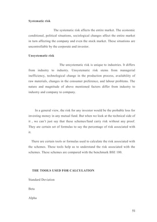Systematic risk
The systematic risk affects the entire market. The economic
conditional, political situations, sociological changes affect the entire market
in turn affecting the company and even the stock market. These situations are
uncontrollable by the corporate and investor.
Unsystematic risk
The unsystematic risk is unique to industries. It differs
from industry to industry. Unsystematic risk stems from managerial
inefficiency, technological change in the production process, availability of
raw materials, changes in the consumer preference, and labour problems. The
nature and magnitude of above mentioned factors differ from industry to
industry and company to company.
In a general view, the risk for any investor would be the probable loss for
investing money in any mutual fund. But when we look at the technical side of
it , we can’t just say that these schemes/fund carry risk without any proof.
They are certain set of formulas to say the percentage of risk associated with
it.
There are certain tools or formulas used to calculate the risk associated with
the schemes. These tools help us to understand the risk associated with the
schemes. These schemes are compared with the benchmark BSE 100.
THE TOOLS USED FOR CALCULATION
Standard Deviation
Beta
Alpha
51
 