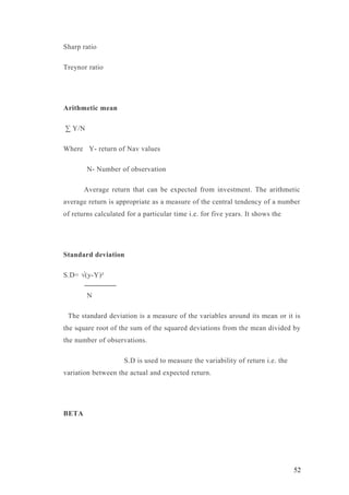 Sharp ratio
Treynor ratio
Arithmetic mean
∑ Y/N
Where Y- return of Nav values
N- Number of observation
Average return that can be expected from investment. The arithmetic
average return is appropriate as a measure of the central tendency of a number
of returns calculated for a particular time i.e. for five years. It shows the
Standard deviation
S.D= √(y-Y)²
N
The standard deviation is a measure of the variables around its mean or it is
the square root of the sum of the squared deviations from the mean divided by
the number of observations.
S.D is used to measure the variability of return i.e. the
variation between the actual and expected return.
BETA
52
 