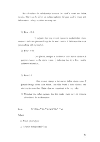 Beta describes the relationship between the stock’s return and index
returns. There can be direct or indirect relation between stock’s return and
index return. Indirect relations are vary rare.
1) Beta =+1.0
It indicates that one percent change in market index return
causes exactly one percent change in the stock return. It indicates that stock
moves along with the market.
2) Beta= + 0.5
One percent changes in the market index return causes 0.5
percent change in the stock return. It indicates that it is less volatile
compared to market.
3) Beta=2.0
One percent change in the market index return causes 2
percent change in the stock return. The stock return is more volatile. The
stocks with more than 1 beta value are considered to be very risky.
4) Negative beta value indicates that the stocks return move in opposite
direction to the market return.
Beta= N*∑XY- (∑X) (∑Y/ N(X*X) * (∑x)
Where
N- No of observation
X- Total of market index value
53
 