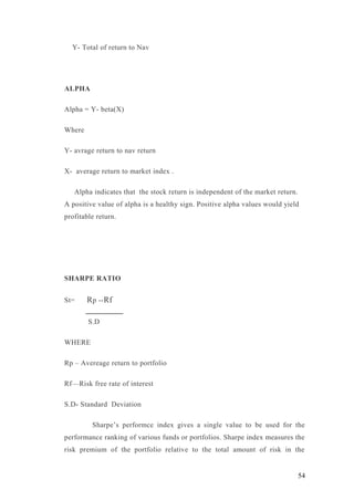 Y- Total of return to Nav
ALPHA
Alpha = Y- beta(X)
Where
Y- avrage return to nav return
X- average return to market index .
Alpha indicates that the stock return is independent of the market return.
A positive value of alpha is a healthy sign. Positive alpha values would yield
profitable return.
SHARPE RATIO
St= Rp --Rf
S.D
WHERE
Rp – Avereage return to portfolio
Rf—Risk free rate of interest
S.D- Standard Deviation
Sharpe’s performce index gives a single value to be used for the
performance ranking of various funds or portfolios. Sharpe index measures the
risk premium of the portfolio relative to the total amount of risk in the
54
 