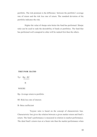 portfolio. The risk premium is the difference between the portfolio’s average
rate of return and the risk less rate of return. The standard deviation of the
portfolio indicates the risk.
Higher the value of sharpe ratio better the fund has performed. Sharpe
ratio can be used to rank the desirability of funds or portfolios. The fund that
has performed well comapred to other will be ranked first then the others.
TREYNOR RATIO
Ty= Rp—Rf
B
WHERE
Rp- Average return to portfolio
Rf- Risk less rate of interest.
B- Beta coeffecient
Treynor ratio is based on the concept of characteristic line.
Characteristic line gives the relation between a given market return and fund’s
return. The fund’s performance is measured in relation to market performance.
The ideal fund’s return rises at a faster rate than the market performance when
55
 