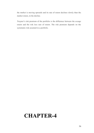 the market is moving upwards and its rate of return declines slowly than the
market return, in the decline.
Treynor’s risk premium of the portfolio is the difference between the aveage
return and the risk less rate of return. The risk premium depends on the
systematic risk assumed in a portfoilo.
CHAPTER-4
56
 