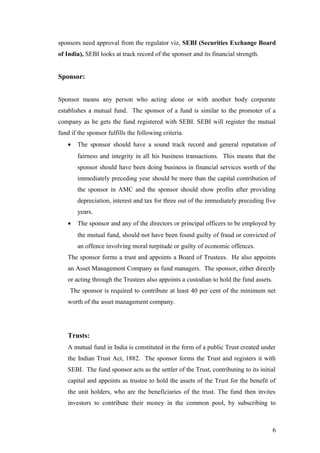sponsors need approval from the regulator viz, SEBI (Securities Exchange Board
of India), SEBI looks at track record of the sponsor and its financial strength.
Sponsor:
Sponsor means any person who acting alone or with another body corporate
establishes a mutual fund. The sponsor of a fund is similar to the promoter of a
company as he gets the fund registered with SEBI. SEBI will register the mutual
fund if the sponsor fulfills the following criteria.
• The sponsor should have a sound track record and general reputation of
fairness and integrity in all his business transactions. This means that the
sponsor should have been doing business in financial services worth of the
immediately preceding year should be more than the capital contribution of
the sponsor in AMC and the sponsor should show profits after providing
depreciation, interest and tax for three out of the immediately preceding five
years.
• The sponsor and any of the directors or principal officers to be employed by
the mutual fund, should not have been found guilty of fraud or convicted of
an offence involving moral turpitude or guilty of economic offences.
The sponsor forms a trust and appoints a Board of Trustees. He also appoints
an Asset Management Company as fund managers. The sponsor, either directly
or acting through the Trustees also appoints a custodian to hold the fund assets.
The sponsor is required to contribute at least 40 per cent of the minimum net
worth of the asset management company.
Trusts:
A mutual fund in India is constituted in the form of a public Trust created under
the Indian Trust Act, 1882. The sponsor forms the Trust and registers it with
SEBI. The fund sponsor acts as the settler of the Trust, contributing to its initial
capital and appoints as trustee to hold the assets of the Trust for the benefit of
the unit holders, who are the beneficiaries of the trust. The fund then invites
investors to contribute their money in the common pool, by subscribing to
6
 
