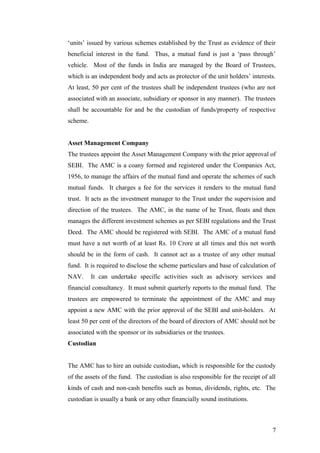 ‘units’ issued by various schemes established by the Trust as evidence of their
beneficial interest in the fund. Thus, a mutual fund is just a ‘pass through’
vehicle. Most of the funds in India are managed by the Board of Trustees,
which is an independent body and acts as protector of the unit holders’ interests.
At least, 50 per cent of the trustees shall be independent trustees (who are not
associated with an associate, subsidiary or sponsor in any manner). The trustees
shall be accountable for and be the custodian of funds/property of respective
scheme.
Asset Management Company
The trustees appoint the Asset Management Company with the prior approval of
SEBI. The AMC is a coany formed and registered under the Companies Act,
1956, to manage the affairs of the mutual fund and operate the schemes of such
mutual funds. It charges a fee for the services it renders to the mutual fund
trust. It acts as the investment manager to the Trust under the supervision and
direction of the trustees. The AMC, in the name of he Trust, floats and then
manages the different investment schemes as per SEBI regulations and the Trust
Deed. The AMC should be registered with SEBI. The AMC of a mutual fund
must have a net worth of at least Rs. 10 Crore at all times and this net worth
should be in the form of cash. It cannot act as a trustee of any other mutual
fund. It is required to disclose the scheme particulars and base of calculation of
NAV. It can undertake specific activities such as advisory services and
financial consultancy. It must submit quarterly reports to the mutual fund. The
trustees are empowered to terminate the appointment of the AMC and may
appoint a new AMC with the prior approval of the SEBI and unit-holders. At
least 50 per cent of the directors of the board of directors of AMC should not be
associated with the sponsor or its subsidiaries or the trustees.
Custodian
The AMC has to hire an outside custodian, which is responsible for the custody
of the assets of the fund. The custodian is also responsible for the receipt of all
kinds of cash and non-cash benefits such as bonus, dividends, rights, etc. The
custodian is usually a bank or any other financially sound institutions.
7
 