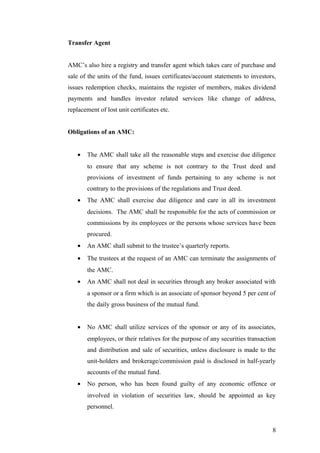 Transfer Agent
AMC’s also hire a registry and transfer agent which takes care of purchase and
sale of the units of the fund, issues certificates/account statements to investors,
issues redemption checks, maintains the register of members, makes dividend
payments and handles investor related services like change of address,
replacement of lost unit certificates etc.
Obligations of an AMC:
• The AMC shall take all the reasonable steps and exercise due diligence
to ensure that any scheme is not contrary to the Trust deed and
provisions of investment of funds pertaining to any scheme is not
contrary to the provisions of the regulations and Trust deed.
• The AMC shall exercise due diligence and care in all its investment
decisions. The AMC shall be responsible for the acts of commission or
commissions by its employees or the persons whose services have been
procured.
• An AMC shall submit to the trustee’s quarterly reports.
• The trustees at the request of an AMC can terminate the assignments of
the AMC.
• An AMC shall not deal in securities through any broker associated with
a sponsor or a firm which is an associate of sponsor beyond 5 per cent of
the daily gross business of the mutual fund.
• No AMC shall utilize services of the sponsor or any of its associates,
employees, or their relatives for the purpose of any securities transaction
and distribution and sale of securities, unless disclosure is made to the
unit-holders and brokerage/commission paid is disclosed in half-yearly
accounts of the mutual fund.
• No person, who has been found guilty of any economic offence or
involved in violation of securities law, should be appointed as key
personnel.
8
 
