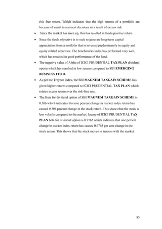 risk free return. Which indicates that the high returns of a portfolio are
because of smart investment decisions or a result of excess risk
• Since the market has risen up, this has resulted in funds positive return.
• Since the funds objective is to seek to generate long-term capital
appreciation from a portfolio that is invested predominantly in equity and
equity related securities. The benchmarks index has performed very well,
which has resulted in good performance of the fund.
• The negative value of Alpha of ICICI PRUDENTIAL TAX PLAN dividend
option which has resulted in low returns compared to SBI EMERGING
BUSINESS FUND.
• As per the Treynor index, the SBI MAGNUM TAXGAIN SCHEME has
given higher returns compared to ICICI PRUDENTIAL TAX PLAN which
relates excess return over the risk-free rate.
• The Beta for dividend option of SBI MAGNUM TAXGAIN SCHEME is
0.306 which indicates that one percent change in market index return has
caused 0.306 percent change in the stock return. This shows that the stock is
less volatile compared to the market. Incase of ICICI PRUDENTIAL TAX
PLAN beta for dividend option is 0.9765 which indicates that one percent
change in market index return has caused 0.9765 per cent change in the
stock return. This shows that the stock moves in tandem with the market.
85
 