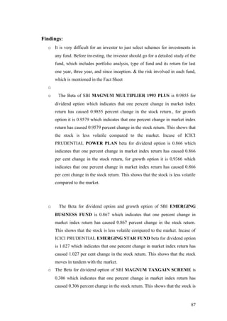 Findings:
o It is very difficult for an investor to just select schemes for investments in
any fund. Before investing, the investor should go for a detailed study of the
fund, which includes portfolio analysis, type of fund and its return for last
one year, three year, and since inception. & the risk involved in each fund,
which is mentioned in the Fact Sheet
o
o The Beta of SBI MAGNUM MULTIPLIER 1993 PLUS is 0.9855 for
dividend option which indicates that one percent change in market index
return has caused 0.9855 percent change in the stock return., for growth
option it is 0.9579 which indicates that one percent change in market index
return has caused 0.9579 percent change in the stock return. This shows that
the stock is less volatile compared to the market. Incase of ICICI
PRUDENTIAL POWER PLAN beta for dividend option is 0.866 which
indicates that one percent change in market index return has caused 0.866
per cent change in the stock return, for growth option it is 0.9366 which
indicates that one percent change in market index return has caused 0.866
per cent change in the stock return. This shows that the stock is less volatile
compared to the market.
o The Beta for dividend option and growth option of SBI EMERGING
BUSINESS FUND is 0.867 which indicates that one percent change in
market index return has caused 0.867 percent change in the stock return.
This shows that the stock is less volatile compared to the market. Incase of
ICICI PRUDENTIAL EMERGING STAR FUND beta for dividend option
is 1.027 which indicates that one percent change in market index return has
caused 1.027 per cent change in the stock return. This shows that the stock
moves in tandem with the market.
o The Beta for dividend option of SBI MAGNUM TAXGAIN SCHEME is
0.306 which indicates that one percent change in market index return has
caused 0.306 percent change in the stock return. This shows that the stock is
87
 